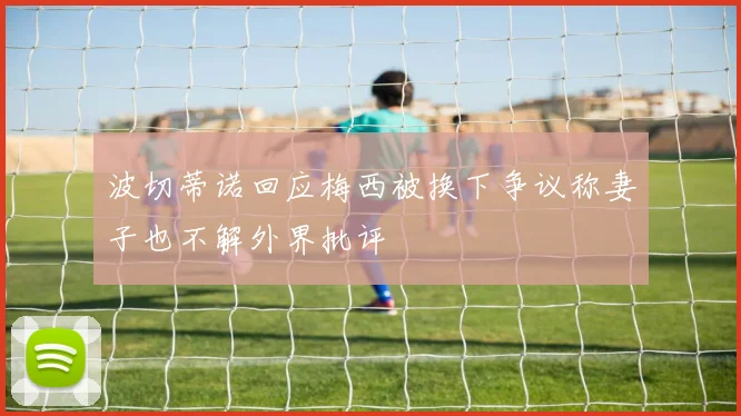 波切蒂诺回应梅西被换下争议称妻子也不解外界批评