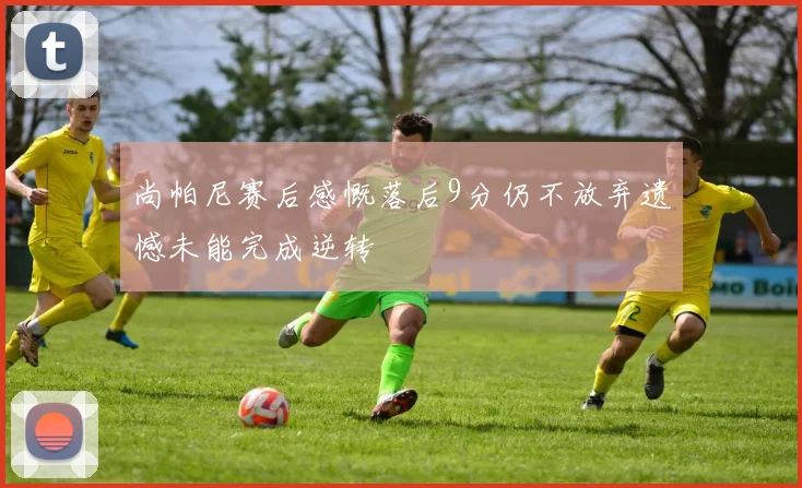 尚帕尼赛后感慨落后9分仍不放弃遗憾未能完成逆转