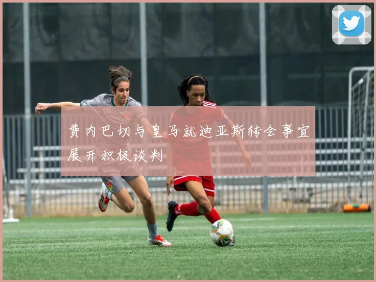 费内巴切与皇马就迪亚斯转会事宜展开积极谈判