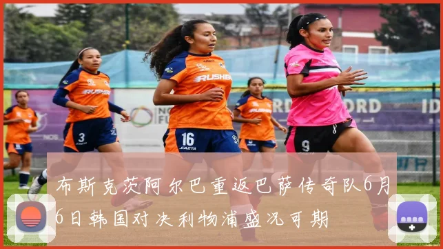 布斯克茨阿尔巴重返巴萨传奇队6月6日韩国对决利物浦盛况可期