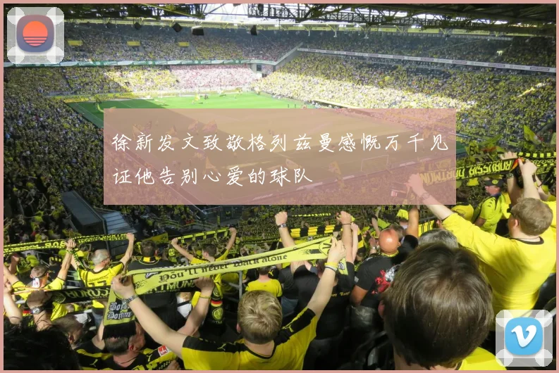 徐新发文致敬格列兹曼感慨万千见证他告别心爱的球队