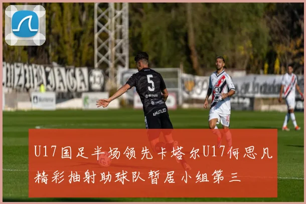 U17国足半场领先卡塔尔U17何思凡精彩抽射助球队暂居小组第三
