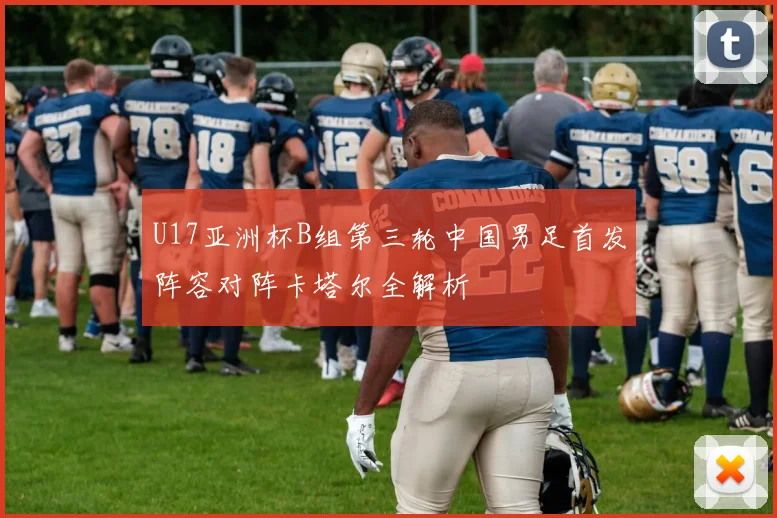 U17亚洲杯B组第三轮中国男足首发阵容对阵卡塔尔全解析