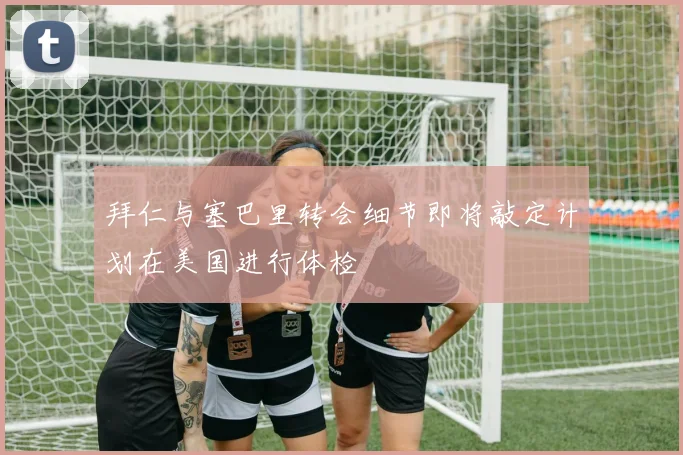 拜仁与塞巴里转会细节即将敲定计划在美国进行体检