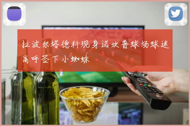 拉波尔塔德科现身诺坎普球场球迷高呼签下小蜘蛛