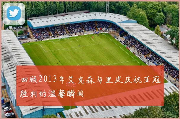 回顾2013年艾克森与里皮庆祝亚冠胜利的温馨瞬间