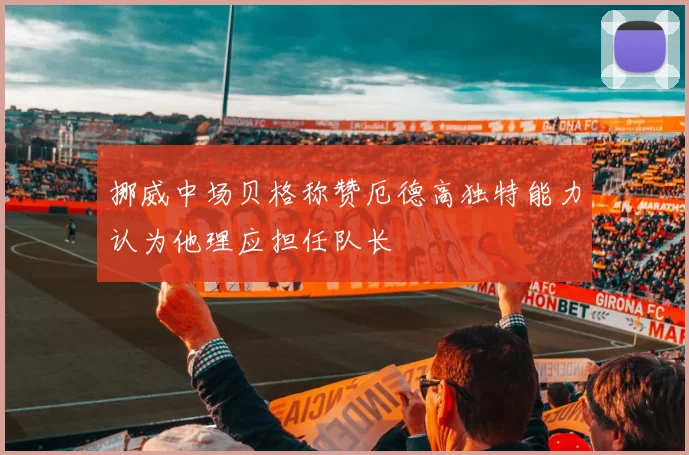 挪威中场贝格称赞厄德高独特能力认为他理应担任队长