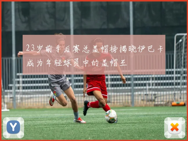 23岁前季后赛总盖帽榜揭晓伊巴卡成为年轻球员中的盖帽王
