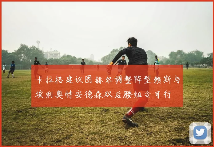 卡拉格建议图赫尔调整阵型赖斯与埃利奥特安德森双后腰组合可行
