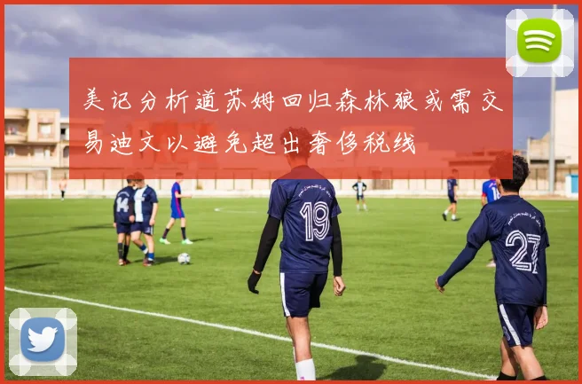 美记分析道苏姆回归森林狼或需交易迪文以避免超出奢侈税线