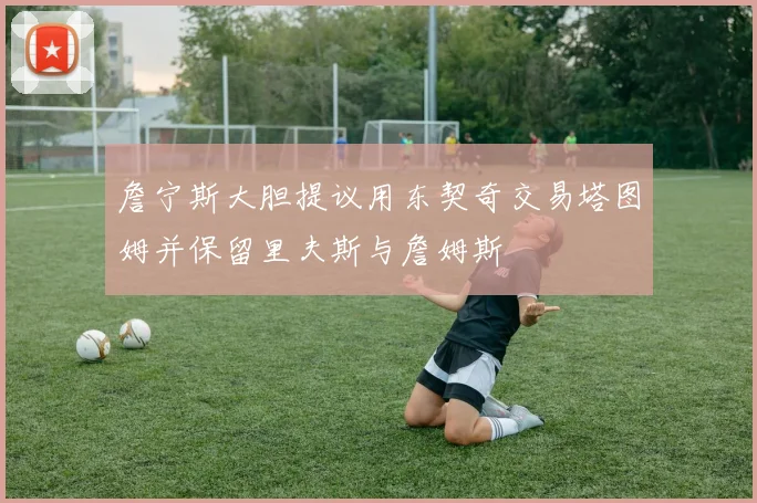 詹宁斯大胆提议用东契奇交易塔图姆并保留里夫斯与詹姆斯